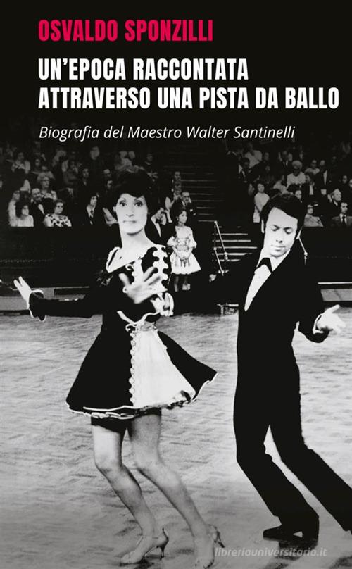 Un' epoca raccontata attraverso una pista da ballo. Biografia del maestro Walter Santinelli di Osvaldo Sponzilli edito da StreetLib