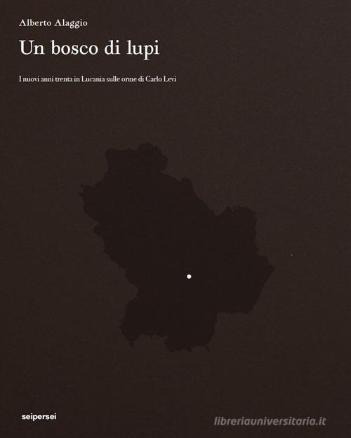 Un bosco di lupi. I nuovi anni trenta in Lucania sulle orme di Carlo Levi di Alberto Alaggio, Franco Arminio, Marcello Pittella edito da Seipersei
