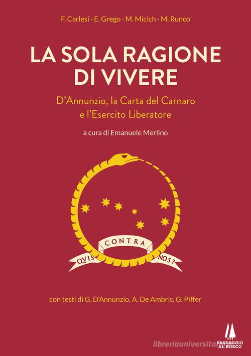 La sola ragione di vivere. D'Annunzio, la Carta del Carnaro e l'Esercito Liberatore di F. Carlesi, E. Grego, Marino Micich edito da Passaggio al Bosco