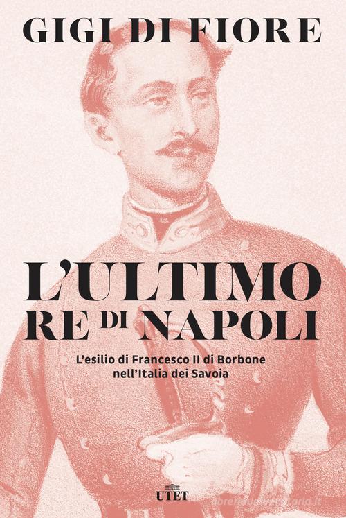 L' ultimo re di Napoli. L'esilio di Francesco II di Borbone nell'Italia dei Savoia di Gigi Di Fiore edito da UTET