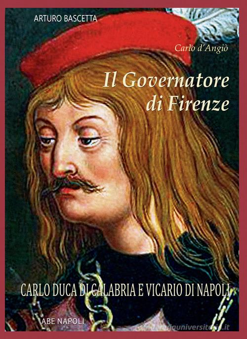 Il governatore di Firenze. Carlo Duca di Calabria e Vicario di Napoli di Arturo Bascetta edito da ABE