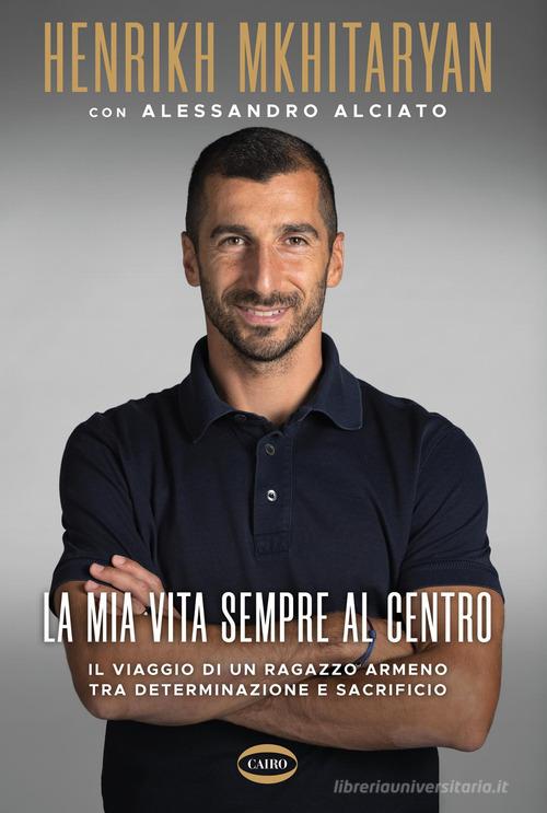La mia vita sempre al centro. Il viaggio di un ragazzo armeno tra determinazione e sacrificio di Henrikh Mkhitaryan, Alessandro Alciato edito da Cairo