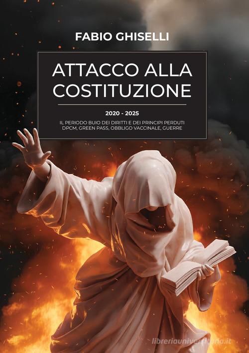 Attacco alla costituzione. 2020-2025 il periodo buio dei diritti e dei principi perduti dpcm, green pass, obbligo vaccinale, guerre di Fabio Ghiselli edito da StreetLib
