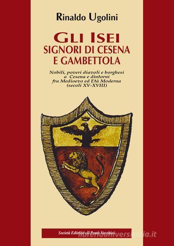 Gli Isei. Signori di Cesena e Gambettola. Nobili, Poveri Diavoli e Borghesi a Cesena e Dintorni fra Medioevo ed Età Moderna. (Secoli XV-XVIII) di Rinaldo Ugolini edito da Il Ponte Vecchio