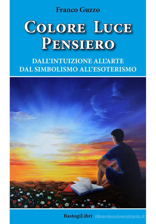 Colore luce pensiero. Dall'intuizione all'arte. Dal simbolismo all'esoterismo di Franco Guzzo edito da BastogiLibri