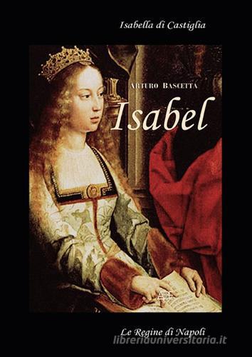 Isabell. Isabella di Castiglia. (Affresco storico sul 1400 in Spagna e Napoli) di Arturo Bascetta edito da ABE