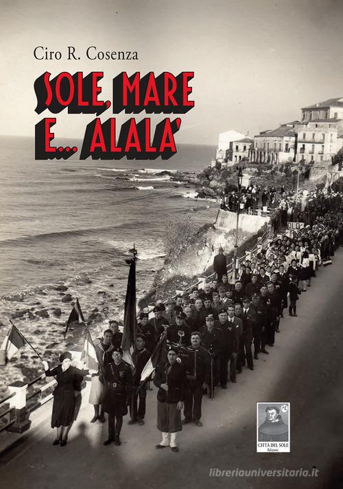 Libro Sole, mare e... Alalà. Storie vere, accadute quaggiù durante il ventennio, quasi come racconti di Ciro R. Cosenza La vita narrata di Città del Sole Edizioni