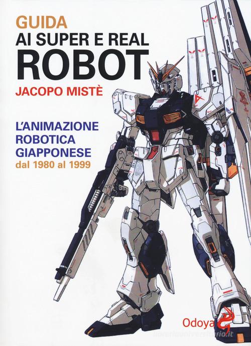Guida ai super e real robot. L'animazione robotica giapponese dal 1980 al 1999 di Jacopo Mistè edito da Odoya