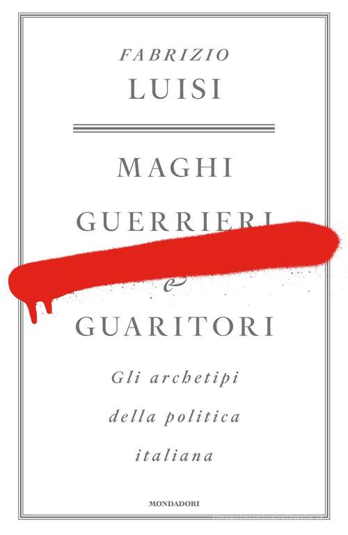 Maghi, guerrieri e guaritori. Gli archetipi della politica italiana di Fabrizio Luisi edito da Mondadori
