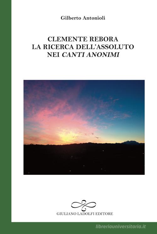 Clemente Rebora. La ricerca dell'assoluto nei «Canti anonimi» di Gilberto Antonioli edito da Giuliano Ladolfi Editore