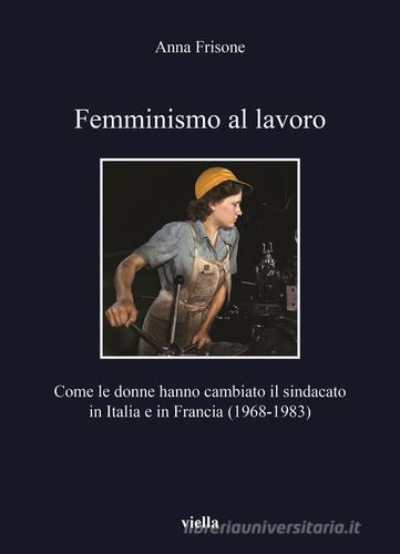 Femminismo al lavoro. Come le donne hanno cambiato il sindacato in Italia e in Francia (1968-1983) di Anna Frisone edito da Viella