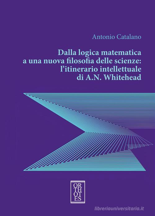 Dalla logica matematica a una nuova filosofia delle scienze: l'itinerario intellettuale di A.N. Whitehead di Antonio Catalano edito da Orthotes
