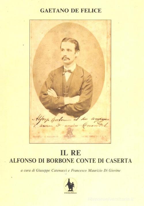 Il re. Alfonso di Borbone conte di Caserta di Gaetano De Felice edito da D'Amico Editore