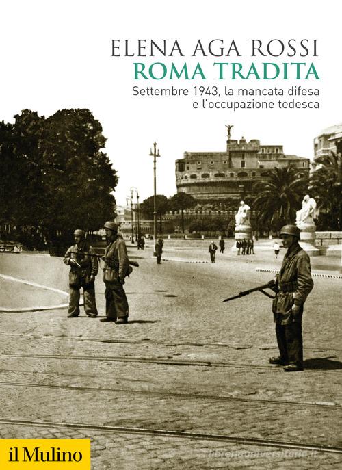 Roma tradita. Settembre 1943, la mancata difesa e l'occupazione tedesca di Elena Aga Rossi edito da Il Mulino