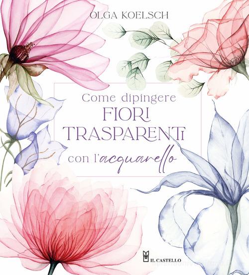 Come dipingere fiori trasparenti con l'acquarello di Olga Koelsch edito da Il Castello