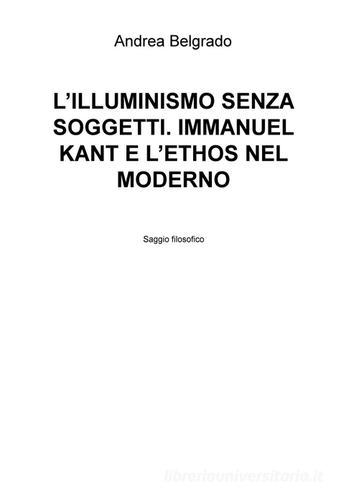 L' Illuminismo senza soggetti. Immanuel Kant e l'ethos nel moderno di Andrea Belgrado edito da ilmiolibro self publishing