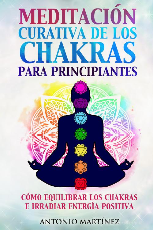 Meditación curativa de los chakras para principiantes. Cómo equilibrar los chakras e irradiar energía positiva di Antonio Martinez edito da Youcanprint
