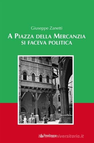 A piazza della mercanzia si faceva politica di Giuseppe Zanetti edito da Edizioni Pendragon