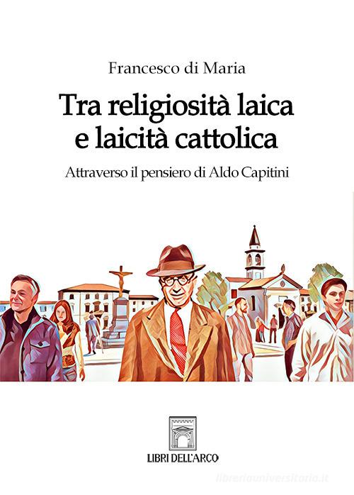 Tra religiosità laica e laicità cattolica. Attraverso il pensiero di Aldo Capitini di Francesco Di Maria edito da Libri dell'Arco