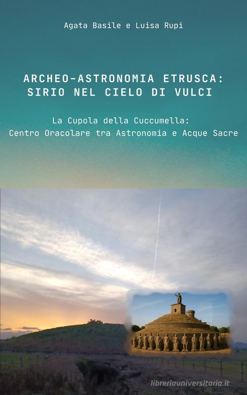 Archeo-astronomia etrusca: Sirio nel cielo di Vulci. La Cupola della Cuccumella: centro oracolare tra astronomia e acque sacre di Agata Basile, Luisa Rupi edito da Libritalia.net