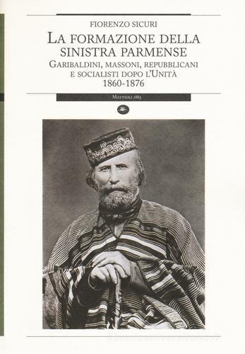 La formazione della sinistra parmense. Garibaldini, massoni, repubblicani e socialisti dopo l'unità. 1860-1876 di Fiorenzo Sicuri edito da Mattioli 1885