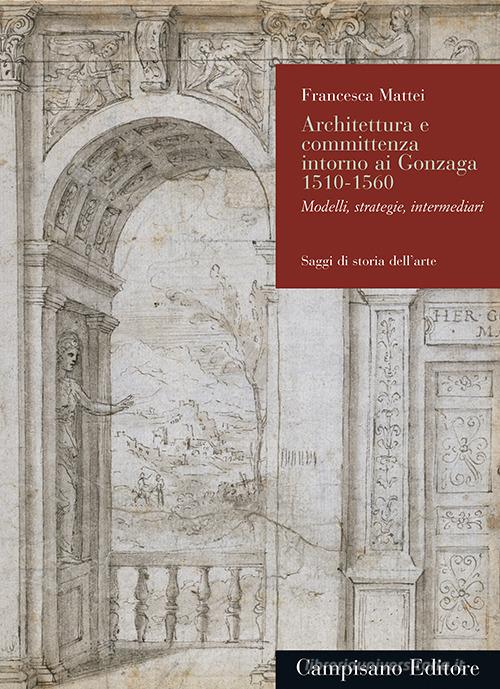 Architettura e committenza intorno ai Gonzaga 1510-1560. Modelli, strategie, intermediari di Francesca Mattei edito da Campisano Editore