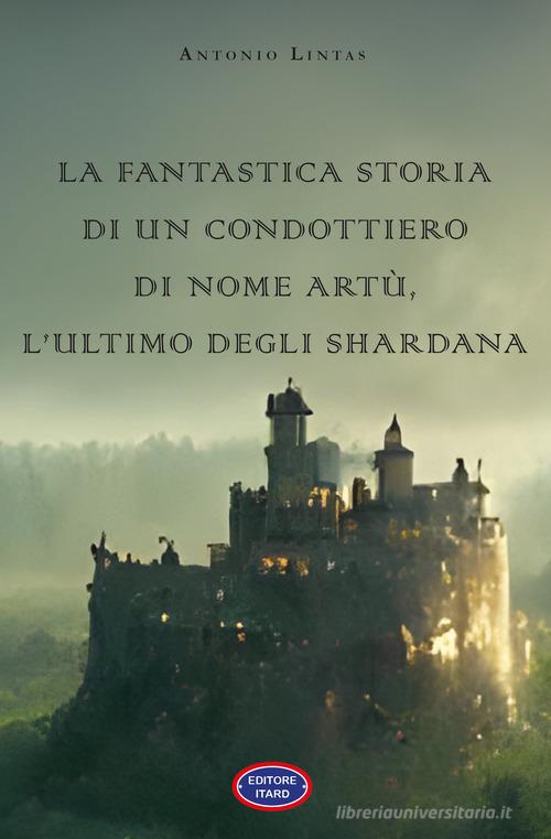 La fantastica storia di un condottiero chiamato Artù, l'ultimo degli Shardana di Antonio Lintas edito da Itard
