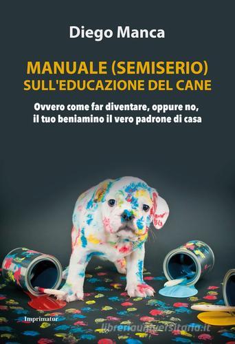 Manuale (semiserio) sull'educazione del cane. Ovvero come far diventare, oppure no, il tuo beniamino il vero padrone di casa di Diego Manca edito da Imprimatur