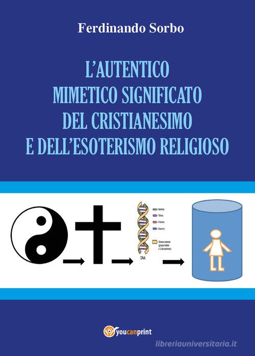 L' autentico mimetico significato del cristianesimo e dell'esoterismo religioso di Ferdinando Sorbo edito da Youcanprint