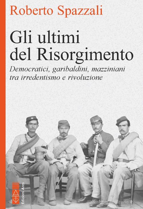 Gli ultimi del Risorgimento. Democratici, garibaldini, mazziniani tra irredentismo e rivoluzione di Roberto Spazzali edito da Ares