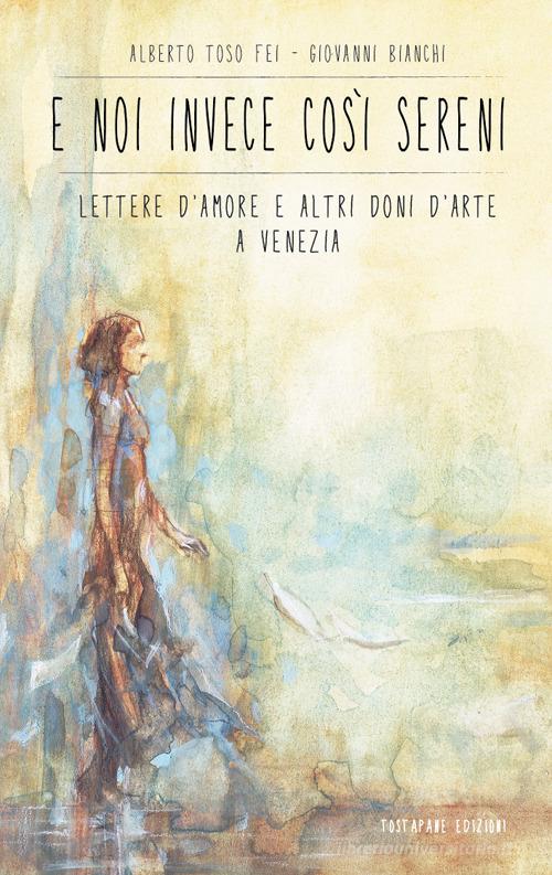 E noi invece così sereni. Lettere d'amore e altri doni d'arte a Venezia di Alberto Toso Fei, Giovanni Bianchi edito da Autopubblicato