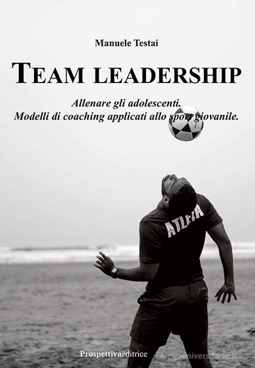 Team Leadership. Allenare gli adolescenti. Modelli di coaching applicati allo sport giovanile di Manuele Testai edito da Prospettiva Editrice