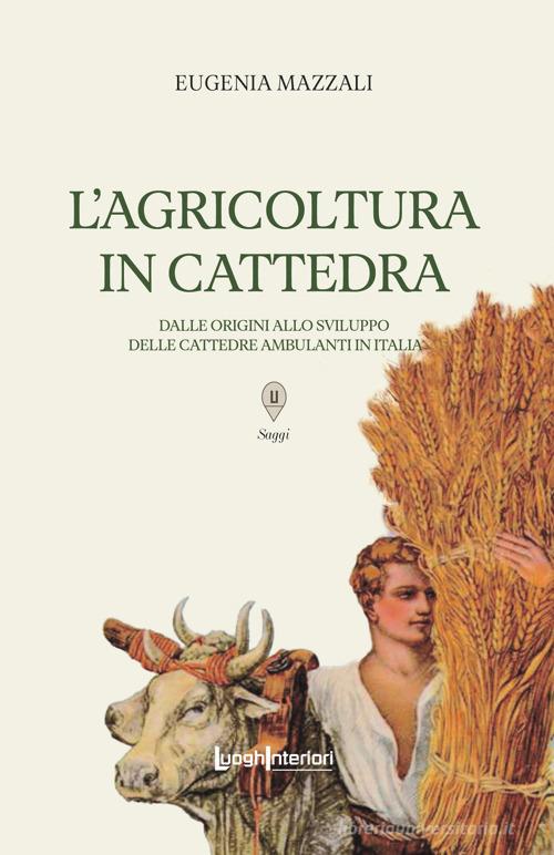 L'agricoltura in cattedra. Dalle origini allo sviluppo delle cattedre ambulanti in Italia di Eugenia Mazzali edito da LuoghInteriori