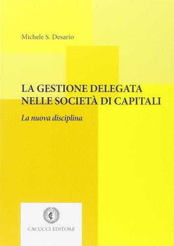 La gestione delegata nelle società di capitali. La nuova disciplina di Michele S. Desario edito da Cacucci