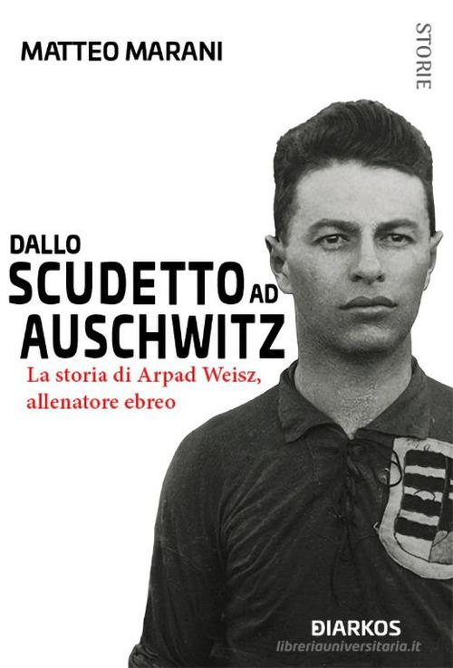 Dallo scudetto ad Auschwitz. La storia di Arpad Weisz, allenatore ebreo di Matteo Marani edito da DIARKOS