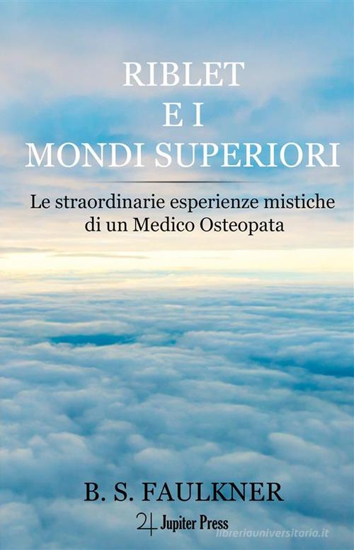 Riblet e i mondi superiori. Le straordinarie esperienze mistiche di un medico osteopata di B.S. Faulkner edito da Jupiter Press