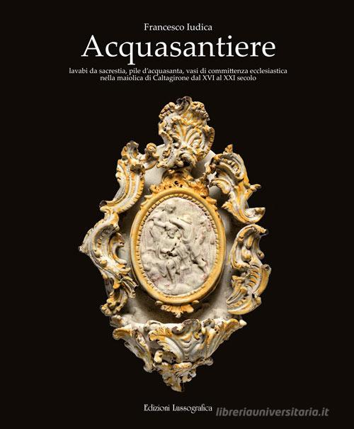 Acquasantiere. Lavabi da sacrestia, pile d'acquasanta, vasi di committenza ecclesiastica nella maiolica di Caltagirone dal XVI al XXI secolo. Ediz. illustrata di Francesco Iudica edito da Lussografica