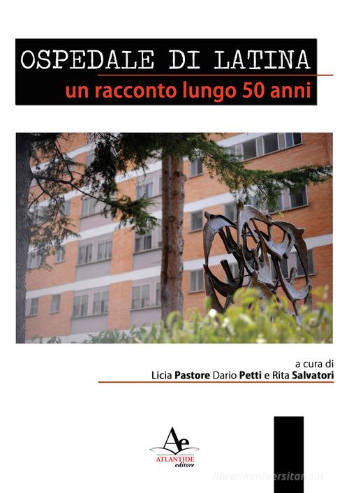 Ospedale di latina. Un racconto lungo 50 anni. Nuova ediz. di Licia Pastore, Dario Petti, Rita Salvatori edito da Atlantide Editore