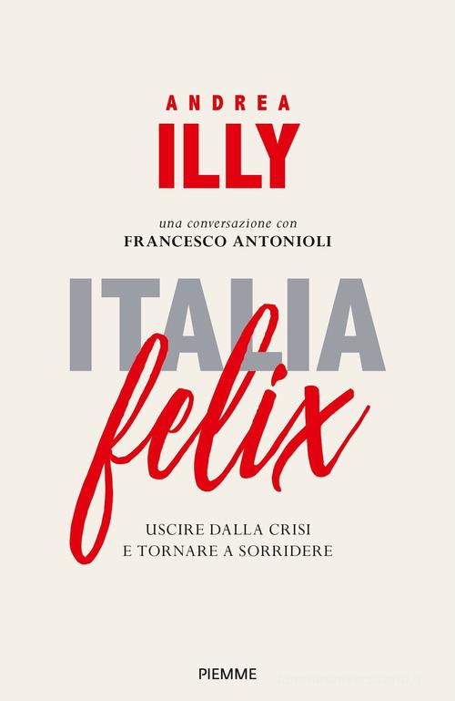 Italia felix. Uscire dalla crisi e tornare a sorridere di Andrea Illy, Francesco Antonioli edito da Piemme