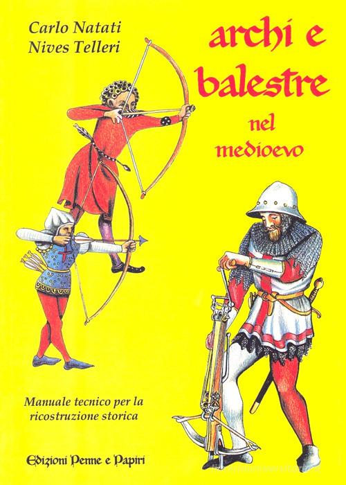 Archi e balestre nel Medioevo. Manuale tecnico di ricostruzione storica di Carlo Natati, Nives Telleri edito da Penne & Papiri