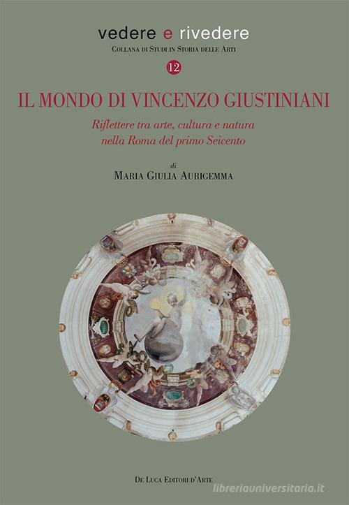 Il mondo di Vincenzo Giustiniani. Riflettere tra arte, cultura e natura nella Roma del primo Seicento di Maria Giulia Aurigemma edito da De Luca Editori d'Arte