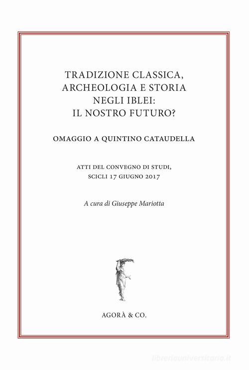 Tradizione classica, archeologia e storia negli Iblei: il nostro futuro? Omaggio a Quintino Cataudella. Atti del convegno di studi (Scicli 17 giugno 2017) edito da Agorà & Co. (Lugano)