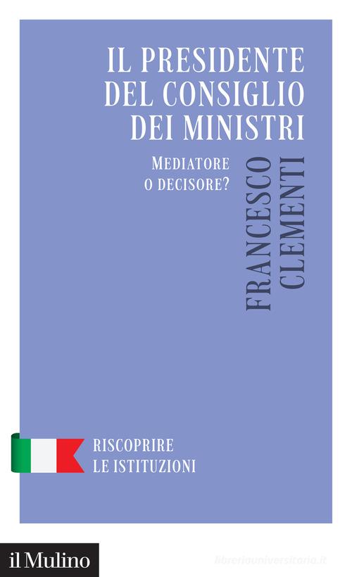Il Presidente del Consiglio dei Ministri. Mediatore o decisore? di Francesco Clementi edito da Il Mulino