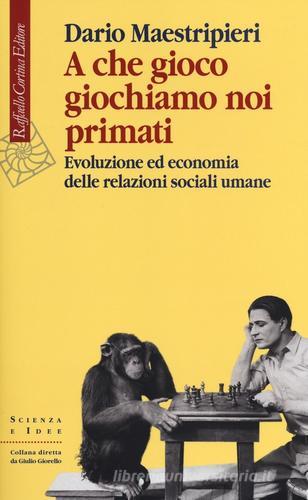 A che gioco giochiamo noi primati. Evoluzione ed economia delle relazioni sociali umane di Dario Maestripieri edito da Raffaello Cortina Editore