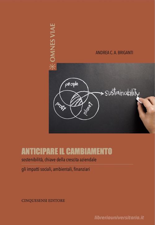 Anticipare il cambiamento. Sostenibilità, chiave della crescita aziendale. Gli impatti sociali, ambientali, finanziari di Andrea C. A. Briganti edito da Cinquesensi
