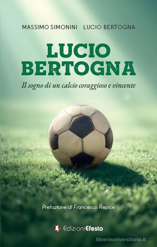 Lucio Bertogna. Il sogno di un calcio coraggioso e vincente di Massimo Simonini, Lucio Bertogna edito da Edizioni Efesto