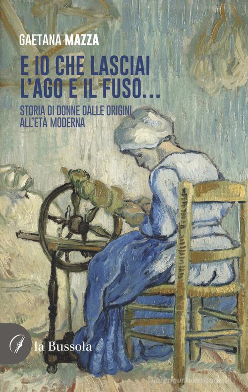 E io che lasciai l'ago e il fuso... Storia di donne dalle origini all'Età Moderna di Gaetana Mazza edito da la Bussola