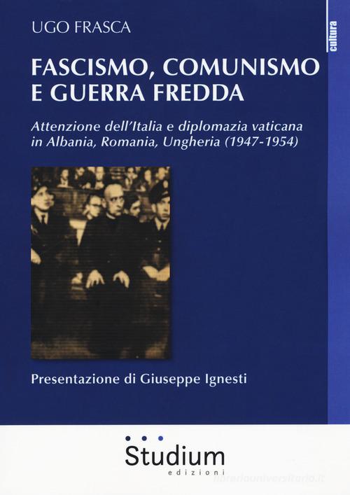 Fascismo, Comunismo e Guerra Fredda. Attenzione dell'Italia e diplomazia vaticana in Albania, Romania, Ungheria (1947-1954) di Ugo Frasca edito da Studium
