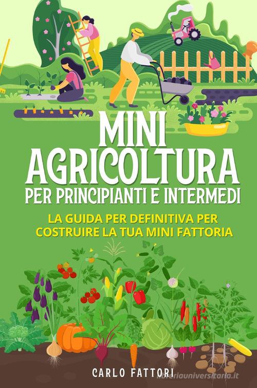 Mini agricoltura per principianti e intermedi. La guida definitiva per costruire la tua mini fattoria di Carlo Fattori edito da Youcanprint