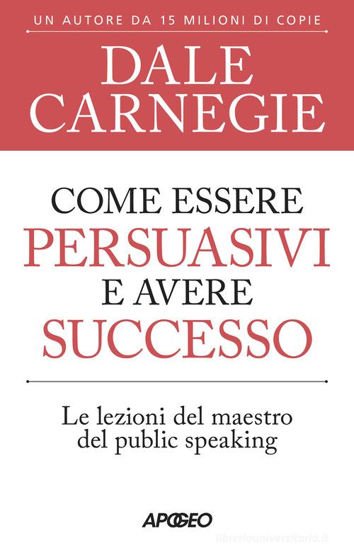 Come essere persuasivi e avere successo. Le lezioni del maestro del public speaking di Dale Carnegie edito da Apogeo